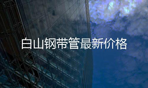 白山鋼帶管最新價格