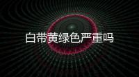 白帶黃綠色嚴(yán)重嗎