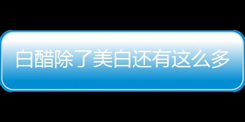 白醋除了美白還有這么多功效，你都知道怎么利用嗎？