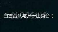 白雪否認與張一山復合（白雪張一山什么關系）