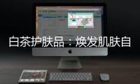 白茶護膚品：煥發肌膚自然光彩！