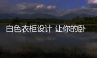 白色衣柜設計 讓你的臥室不失時尚