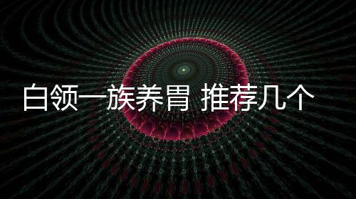 白領一族養胃 推薦幾個食療方