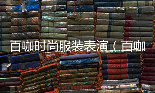 百咖時尚服裝表演(百咖時尚服裝表演視頻)