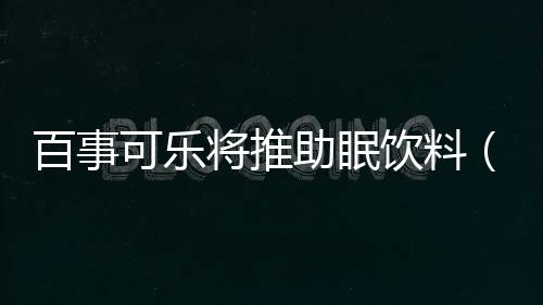 百事可樂將推助眠飲料（助眠飲料真能助眠）