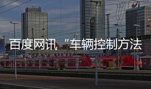 百度網(wǎng)訊“車輛控制方法、裝置、電子設備及存儲介質(zhì)”專利公布