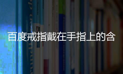 百度戒指戴在手指上的含義（戒指戴在手指上的含義）