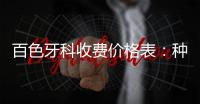 百色牙科收費價格表：種植牙5000+矯正牙齒6800+牙貼面2500+拔牙80+