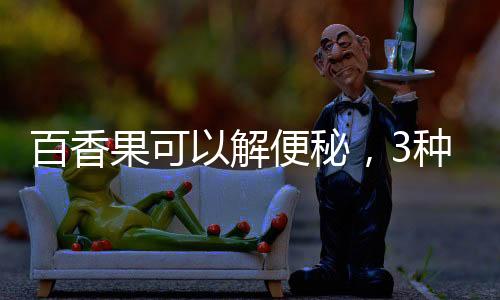 百香果可以解便秘，3種人不能吃