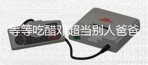 等等吃醋鄧超當別人爸爸 引網友爆笑
