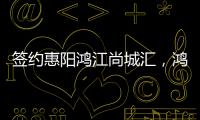 簽約惠陽鴻江尚城匯，鴻榮源壹方商置首進(jìn)惠州