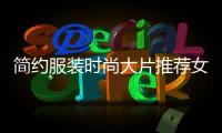 簡約服裝時尚大片推薦女生（簡約時尚穿搭女裝）