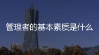 管理者的基本素質是什么意思 管理者的基本素質是什么