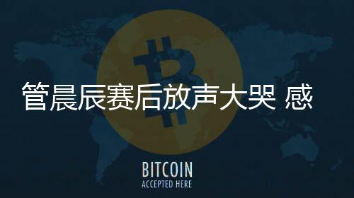 管晨辰賽后放聲大哭 感覺自己“拖了全隊后腿”！