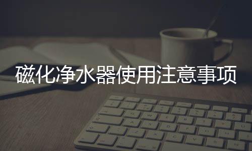 磁化凈水器使用注意事項(xiàng)