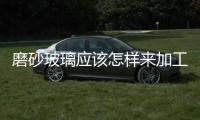 磨砂玻璃應該怎樣來加工  磨砂玻璃適合用來裝修嗎,行業資訊