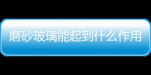 磨砂玻璃能起到什么作用  磨砂玻璃貼膜有什么作用,行業資訊