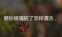 磨砂玻璃臟了怎樣清洗，磨砂玻璃怎么清洗不花？,經(jīng)驗(yàn)交流