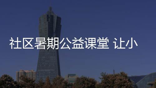 社區(qū)暑期公益課堂 讓小朋友快樂成長(zhǎng)