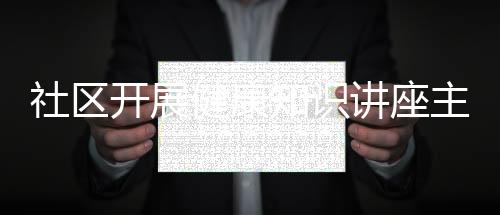 社區開展健康知識講座主題包括社區3月份健康知識講座的詳細情況