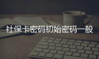 社?？艽a初始密碼一般是多少（社保卡密碼）