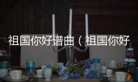 祖國(guó)你好譜曲（祖國(guó)你好簡(jiǎn)譜張）