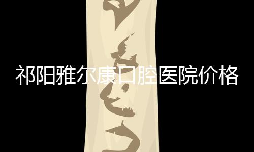 祁陽雅爾康口腔醫院價格表：種植牙/牙齒矯正/洗牙收費都有