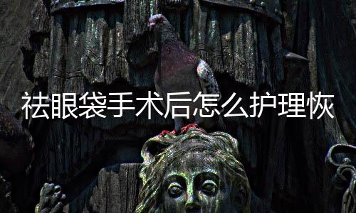 祛眼袋手術(shù)后怎么護(hù)理恢復(fù)的快？