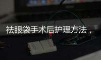 祛眼袋手術后護理方法，想做祛眼袋手術，怎么做？