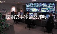 祛眼袋手術會反彈嗎？