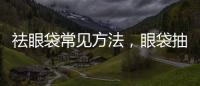 祛眼袋常見方法，眼袋抽脂有哪些方法？