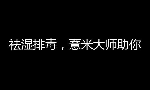 祛濕排毒，薏米大師助你健康入春