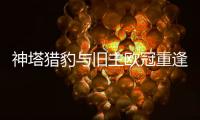 神塔獵豹與舊主歐冠重逢 兩嚴寒客場考驗藍黑軍