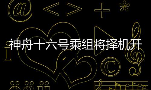 神舟十六號乘組將擇機開展出艙活動 航天育種安排上了