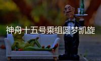 神舟十五號乘組圓夢凱旋 回家首餐嘗家鄉味道