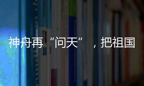 神舟再“問天”，把祖國的榮耀寫滿太空