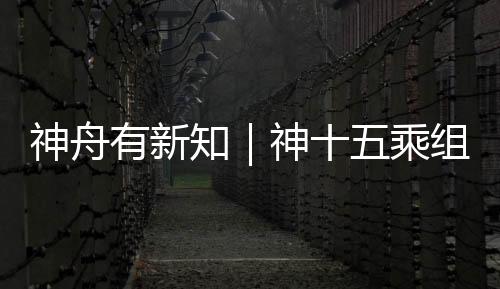 神舟有新知｜神十五乘組返回獨(dú)家紀(jì)實(shí)