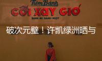 破次元壁！許凱綠洲曬與MaggieQ合影 兩人貼超近