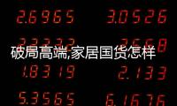 破局高端,家居國貨怎樣才能與海外品牌同場競技?