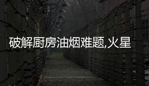 破解廚房油煙難題,火星人守護千萬家庭的呼吸健康