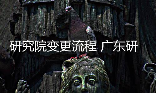 研究院變更流程 廣東研究院轉讓要求