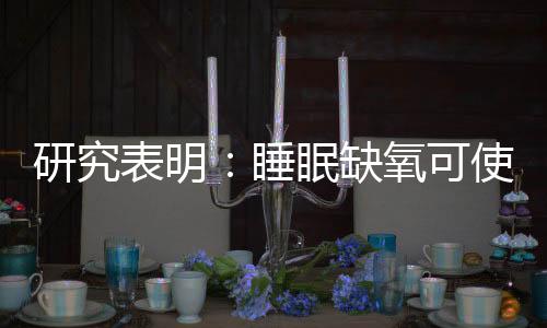 研究表明：睡眠缺氧可使老年癡呆癥風險增2倍