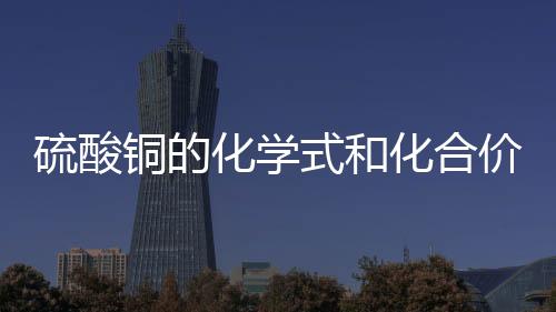 硫酸銅的化學式和化合價（硫酸銅的化學式）