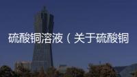 硫酸銅溶液（關于硫酸銅溶液的基本情況說明介紹）