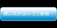 硬漢吳京自認(rèn)虧欠謝楠：我參加真人秀只是想陪她【娛樂新聞】風(fēng)尚中國(guó)網(wǎng)