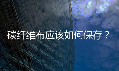 碳纖維布應(yīng)該如何保存？