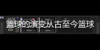 籃球的演變從古至今籃球資訊快遞？中國籃球裁判員官網