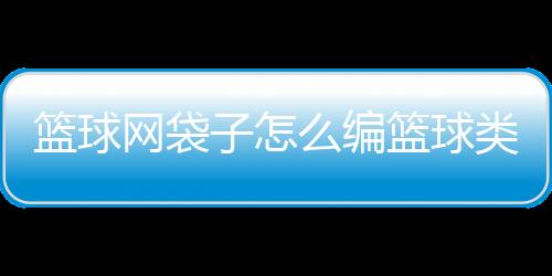 籃球網(wǎng)袋子怎么編籃球類經(jīng)典書籍籃球標(biāo)準(zhǔn)框多少米籃球國家隊集訓(xùn)名單