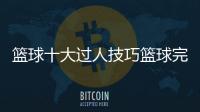 籃球十大過人技巧籃球完整簡介50字籃球基本常識及規則