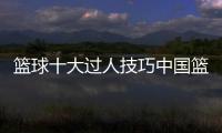 籃球十大過人技巧中國籃球官網—今日籃球推薦預測